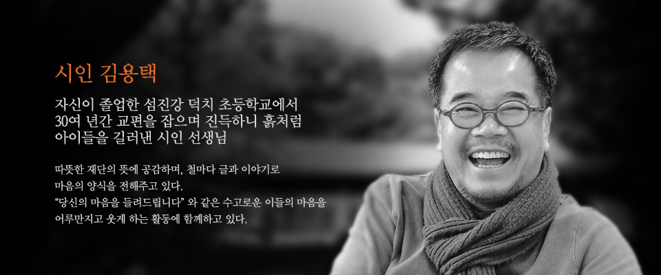 시인 김용택
자산이 졸업한 섬진강 덕치 초등학교에서
30여 년간 교편을 잡으며 진득하니 흙처럼
아이들을 길러낸 시인 선생님

따뜻한 재단의 뜻에 공감하며, 철마다 글과 이야기로
마음의 양식을 전해주고 있다.
\